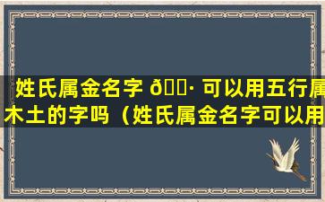 姓氏属金名字 🌷 可以用五行属木土的字吗（姓氏属金名字可以用五行属木土的字吗女孩）